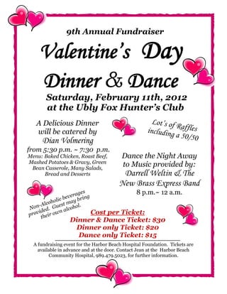 9th Annual Fundraiser

    Valentine’s Day
    Dinner & Dance
       Saturday, February 11th, 2012
       at the Ubly Fox Hunter’s Club
   A Delicious Dinner                                  Lot’s of R
   will be catered by                                including affles
                                                                a 50/50
      Dian Volmering
from 5:30 p.m. ~ 7:30 p.m.
Menu: Baked Chicken, Roast Beef,          Dance the Night Away
Mashed Potatoes & Gravy, Green
 Bean Casserole, Many Salads,
                                          to Music provided by:
      Bread and Desserts                  Darrell Weltin & The
                                         New Brass Express Band
                      ages                      8 p.m.~ 12 a.m.
             ic b ever bring
        ohol st may .
    -Alc      e        l
Non ed. Gu alcoho
    id        n              Cost
                            per Ticket:
prov their ow
                  Dinner & Dance Ticket: $30
                   Dinner only Ticket: $20
                    Dance only Ticket: $15
  A fundraising event for the Harbor Beach Hospital Foundation. Tickets are
    available in advance and at the door. Contact Jean at the Harbor Beach
         Community Hospital, 989.479.5023, for further information.
 