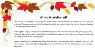 Why is it celebrated?
The history of Valentine’s Day recognizes three priests named Valentine or Valentinus, who were all
martyred. The story, however, tells of one Valentine, who was a priest during the reign of Emperor Claudius
II in the third century in Rome.
Believing that single, unmarried men made better soldiers, the emperor outlawed marriage for young men.
Valentine did not agree with this and hence conducted marriages in secret. When the emperor discovered
his doings, Valentine was sent to prison.
During his time in jail, Valentine fell in love with the jailor’s daughter who would often visit him. It is said
that he wrote a letter to the girl and signed it, ‘From your Valentine’, thereby starting the trend of using this
expression.
 