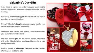 Valentine’s Day Gifts
In old times, to express non-verbal messages, lovers used to
send floral bouquets, where each flower denoted a specific
meaning.
Even today, Valentine’s Day gifts for her and him are used as
a medium to express their love.
Through Valentine’s Day gifts¸ you express your love for your
partner and celebrate your relationship.
Celebrating your love for each other is crucial to strengthen
your love and nurture the bond.
The most popular gifts for her include flowers, chocolates
and cards. Valentine’s Day jewellery gifts are also a rage
among the couples.
When it comes to Valentine’s Day gifts for him, women
often buy non-traditional gifts.
 