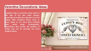 Valentine Decorations Ideas
Valentine's Day is round the corner and it is
that time of the year when flowers,
chocolates and gifts are expected to do the
talking. With recession being much in
news; ideas to cut costs have certainly
taken center stage. Consequently,
celebrations that involve the tradition of
gifting may not be amongst the most
awaited events.
 
