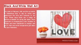 Black And White Wall Art
The date is February 14th and the occasion
is Valentines Day. A day to relive and
rediscover the love and romance in our
lives. These days there are a range of
options available for doing the same. From
expensive to inexpensive, from creative to
simple and from traditional to modern and
so on. Here are some inexpensive gift ideas
for your Valentine.
 
