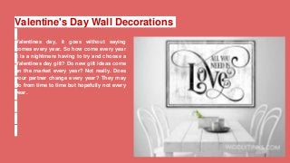 Valentine's Day Wall Decorations
Valentines day, it goes without saying
comes every year. So how come every year
it is a nightmare having to try and choose a
Valentines day gift? Do new gift ideas come
on the market every year? Not really. Does
your partner change every year? They may
do from time to time but hopefully not every
year.
 