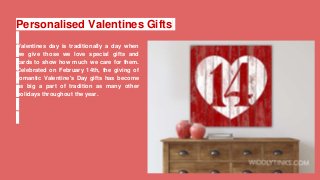 Personalised Valentines Gifts
Valentines day is traditionally a day when
we give those we love special gifts and
cards to show how much we care for them.
Celebrated on February 14th, the giving of
romantic Valentine's Day gifts has become
as big a part of tradition as many other
holidays throughout the year.
 
