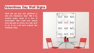 Valentines Day Wall Signs
What will you give your girlfriend or
wife this Valentine's Day? Will it be
another dozen roses or a box of
chocolates? Red roses and sweets
have become so cliche, you may want
to try to be a bit more original this
Valentine's Day.
 