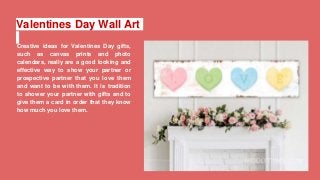 Valentines Day Wall Art
Creative ideas for Valentines Day gifts,
such as canvas prints and photo
calendars, really are a good looking and
effective way to show your partner or
prospective partner that you love them
and want to be with them. It is tradition
to shower your partner with gifts and to
give them a card in order that they know
how much you love them.
 