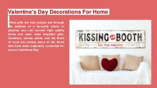 Valentine's Day Decorations For Home
Photo gifts are truly unique and through
the addition of a favourite photo or
pictures you can convert high quality
items into even more beautiful gifts.
Cushions, canvas prints, and the Book
of Love are among some of the items
that have been especially converted for
use on Valentines Day.
 