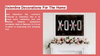 Valentine Decorations For The Home
Saint Valentine's Day commonly
shortened to Valentines Day is an
annual event celebrating love and
affection between companions
worldwide. Held on February 14, it is an
occasion of expressing and accepting
love.
 
