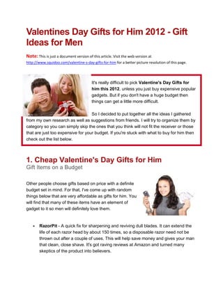 Valentines Day Gifts for Him 2012 - Gift
Ideas for Men
Note: This is just a document version of this article. Visit the web version at
http://www.squidoo.com/valentine-s-day-gifts-for-him for a better picture resolution of this page.




                                         It's really difficult to pick Valentine's Day Gifts for
                                         him this 2012, unless you just buy expensive popular
                                         gadgets. But if you don't have a huge budget then
                                         things can get a little more difficult.

                                   So I decided to put together all the ideas I gathered
from my own research as well as suggestions from friends. I will try to organize them by
category so you can simply skip the ones that you think will not fit the receiver or those
that are just too expensive for your budget. If you're stuck with what to buy for him then
check out the list below.



1. Cheap Valentine's Day Gifts for Him
Gift Items on a Budget

Other people choose gifts based on price with a definite
budget set in mind. For that, I've come up with random
things below that are very affordable as gifts for him. You
will find that many of these items have an element of
gadget to it so men will definitely love them.


       RazorPit - A quick fix for sharpening and reviving dull blades. It can extend the
        life of each razor head by about 150 times, so a disposable razor need not be
        thrown out after a couple of uses. This will help save money and gives your man
        that clean, close shave. It's got raving reviews at Amazon and turned many
        skeptics of the product into believers.
 