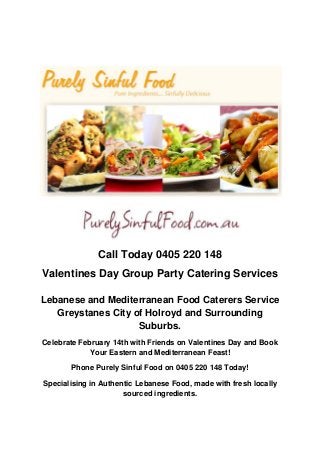 Call Today 0405 220 148
Valentines Day Group Party Catering Services

Lebanese and Mediterranean Food Caterers Service
   Greystanes City of Holroyd and Surrounding
                    Suburbs.
Celebrate February 14th with Friends on Valentines Day and Book
             Your Eastern and Mediterranean Feast!

       Phone Purely Sinful Food on 0405 220 148 Today!

Specialising in Authentic Lebanese Food, made with fresh locally
                      sourced ingredients.
 