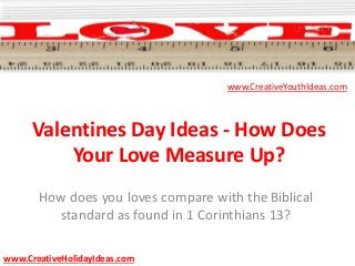 Valentines Day Ideas - How Does
Your Love Measure Up?
How does you loves compare with the Biblical
standard as found in 1 Corinthians 13?
www.CreativeYouthIdeas.com
www.CreativeHolidayIdeas.com
 