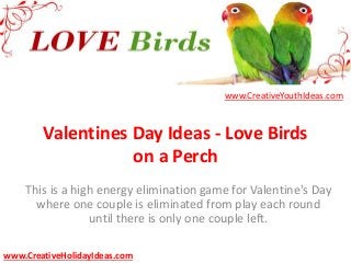 Valentines Day Ideas - Love Birds
on a Perch
This is a high energy elimination game for Valentine's Day
where one couple is eliminated from play each round
until there is only one couple left.
www.CreativeYouthIdeas.com
www.CreativeHolidayIdeas.com
 