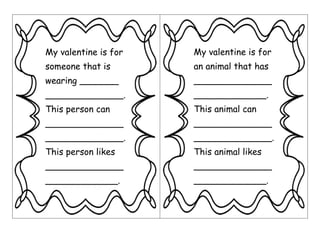 My valentine is for
someone that is
wearing _______
______________.
This person can
______________
______________.
This person likes
______________
_____________.
My valentine is for
an animal that has
______________
_____________.
This animal can
______________
______________.
This animal likes
______________
_____________.
 
