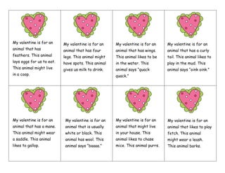 My valentine is for an
animal that has
feathers. This animal
lays eggs for us to eat.
This animal might live
in a coop.
My valentine is for an
animal that has four
legs. This animal might
have spots. This animal
gives us milk to drink.
My valentine is for an
animal that has wings.
This animal likes to be
in the water. This
animal says “quack
quack.”
My valentine is for an
animal that has a curly
tail. This animal likes to
play in the mud. This
animal says “oink oink.”
My valentine is for an
animal that has a mane.
This animal might wear
a saddle. This animal
likes to gallop.
My valentine is for an
animal that is usually
white or black. This
animal has wool. This
animal says “baaaa.”
My valentine is for an
animal that might live
in your house. This
animal likes to chase
mice. This animal purrs.
My valentine is for an
animal that likes to play
fetch. This animal
might wear a leash.
This animal barks.
 
