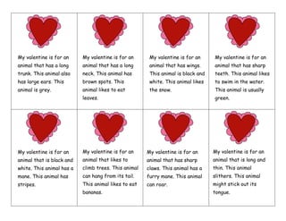 My valentine is for an
animal that has a long
trunk. This animal also
has large ears. This
animal is grey.
My valentine is for an
animal that has a long
neck. This animal has
brown spots. This
animal likes to eat
leaves.
My valentine is for an
animal that has wings.
This animal is black and
white. This animal likes
the snow.
My valentine is for an
animal that has sharp
teeth. This animal likes
to swim in the water.
This animal is usually
green.
My valentine is for an
animal that is black and
white. This animal has a
mane. This animal has
stripes.
My valentine is for an
animal that likes to
climb trees. This animal
can hang from its tail.
This animal likes to eat
bananas.
My valentine is for an
animal that has sharp
claws. This animal has a
furry mane. This animal
can roar.
My valentine is for an
animal that is long and
thin. This animal
slithers. This animal
might stick out its
tongue.
 