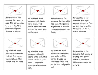My valentine is for
someone that wears a
cape. This person might
be able to fly. This
person saves people
that are in trouble.
My valentine is for
someone that flies in
outer space. This
person wears a helmet.
This person might walk
on the moon.
My valentine is for
someone that has a big
red nose. This person
might work at a circus.
This person makes you
laugh.
My valentine is for
someone that might
wear an eye patch. This
person rides on a ship.
This person looks for
buried treasure.
My valentine is for
someone that wears a
red hat. This person
carries a hose. This
person puts out fires.
My valentine is for
someone that might
wear a white coat. This
person listens to your
heart. This person
helps you when you are
sick.
My valentine is for
someone that wears a
blue uniform. This
person drives a car
that has a siren. This
person puts bad guys in
jail.
My valentine is for
someone that carries a
big bag. This person
comes to your house.
This person brings you
letters.
 