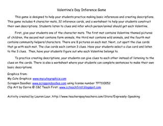 Valentine’s Day Inference Game
This game is designed to help your students practice making basic inferences and creating descriptions.
This game includes 4 character mats, 32 inference cards, and a worksheet to help your students construct
their own descriptions. Students listen to clues and infer which person/animal should get each Valentine.
First, give your students one of the character mats. The first mat contains Valentine themed pictures
of children, the second mat contains farm animals, the third mat contains wild animals, and the fourth mat
contains community helpers/characters. There are 8 pictures on each mat. Next, cut apart the clue cards
that go with each mat. The clue cards each contain 3 clues. Have your students select a clue card and listen
to the 3 clues. Then, have your students figure out who each Valentine belongs to.
To practice creating descriptions, your students can give clues to each other instead of listening to the
clues on the cards. There is also a worksheet where your students can complete sentences to make their own
basic descriptions.
Graphics from:
My Cute Graphics: www.mycutegraphics.com
Scrappin Doodles: www.scrappindoodles.com using license number TPT110052
Clip Art by Carrie @ C&C Teach First: www.ccteachfirst.blogspot.com
Activity created by Lauren Laur, http://www.teacherspayteachers.com/Store/Expressly-Speaking
 