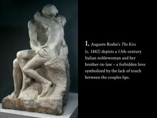 1. Auguste Rodin’s The Kiss
(c. 1882) depicts a 13th-century
Italian noblewoman and her
brother-in-law – a forbidden love
...