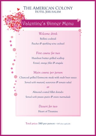 Valentine’s Dinner Menu
                   Welcome drink
                    Bellini cocktail
           Peaches & sparkling wine cocktail


                First course for two
           Hazelnut butter grilled scallop
             Fennel, orange fillet & arugula


             Main course per person
Charcoal grilled Entrecote steak with malt beer sauce
    Served with mustard, watercress & tomato salad
                            or
            Almond coated fillet dorado
     Served with potato gratin & onion marmalade


                   Dessert for two
                  Heart of Tiramisu



     Total price: $48 per person + VAT when applicable
 