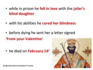 • while in prison he fell in love with the jailer’s
  blind daughter

• with his abilities he cured her blindness

• before dying he sent her a letter signed
‘From your Valentine’

• he died on February 14th
 