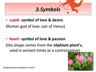 3.Symbols
• cupid- symbol of love & desire
(Roman god of love, son of Venus)

• heart- symbol of love & passion
(the shape comes from the silphium plant’s,
  used in ancient times as a contraceptive)
 