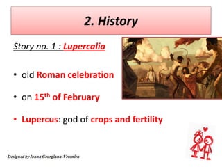 2. History
Story no. 1 : Lupercalia
• old Roman celebration
• on 15th of February
• Lupercus: god of crops and fertility
 