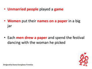 • Unmarried people played a game
• Women put their names on a paper in a big
jar
• Each men drew a paper and spend the festival
dancing with the woman he picked
 