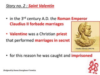 Story no. 2 : Saint Valentin
• in the 3rd century A.D. the Roman Emperor
Claudius II forbade marriages
• Valentine was a Christian priest
that performed marriages in secret
• for this reason he was caught and imprisoned
 