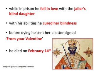 • while in prison he fell in love with the jailer’s
blind daughter
• with his abilities he cured her blindness
• before dying he sent her a letter signed
‘From your Valentine’
• he died on February 14th
 