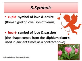 3.Symbols
• cupid- symbol of love & desire
(Roman god of love, son of Venus)
• heart- symbol of love & passion
(the shape comes from the silphium plant’s,
used in ancient times as a contraceptive)
 
