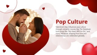 Pop Culture
Valentine’s Day influences pop culture
through romantic movies like The Notebook,
love songs like "My Heart Will Go On," and
iconic literature, shaping how love and
relationships are celebrated globally.
 