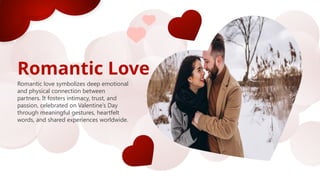 Romantic Love
Romantic love symbolizes deep emotional
and physical connection between
partners. It fosters intimacy, trust, and
passion, celebrated on Valentine’s Day
through meaningful gestures, heartfelt
words, and shared experiences worldwide.
 