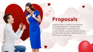 Proposals
Valentine’s Day is popular for proposals,
symbolizing romance. Couples often
choose this day for weddings. Events
include romantic getaways, themed parties,
and charitable activities, celebrating love in
diverse, memorable ways.
 