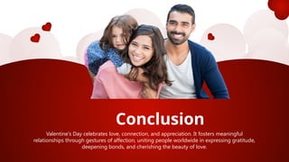 Conclusion
Valentine’s Day celebrates love, connection, and appreciation. It fosters meaningful
relationships through gestures of affection, uniting people worldwide in expressing gratitude,
deepening bonds, and cherishing the beauty of love.
 