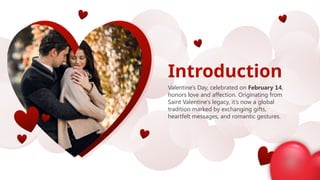 Introduction
Valentine's Day, celebrated on February 14,
honors love and affection. Originating from
Saint Valentine’s legacy, it’s now a global
tradition marked by exchanging gifts,
heartfelt messages, and romantic gestures.
 