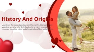 History And Origins
Valentine's Day traces back to ancient Roman traditions and Saint
Valentine, a martyr who defied authority to marry couples. Over
centuries, it evolved into a global celebration of love and affection.
 