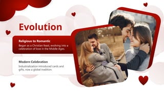 Evolution
n
Religious to Romantic
Began as a Christian feast, evolving into a
celebration of love in the Middle Ages.
Modern Celebration
Industrialization introduced cards and
gifts, now a global tradition.
 