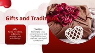 Gifts and Traditions
Gifts
Roses, chocolates,
and jewelry
symbolize love
and affection.
Tradition
Exchanging cards,
romantic dinners, and
thoughtful gestures
celebrate meaningful
connections.
 