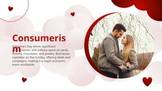 Consumeris
m
Valentine’s Day drives significant
consumerism, with billions spent on cards,
flowers, chocolates, and jewelry. Businesses
capitalize on the holiday, offering deals and
campaigns, making it a major economic
event worldwide.
 