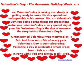 Valentine’s Day ! The Romantic Holiday Week 2015
2015 Valentine’s day is coming everybody is
getting ready to make this day special and
unforgettable to his partner. This 2015 Valentine’s
Day stop doing boring things our suggestions
make your valentine’s day a very special day of
your life. Valentine’s Day is the day of romance
the story behind Valentine’s Day is
A man named Valentinus was martyred on 14
Feb. And later on 14 Feb of every year,
Valentine’s Day is start celebrating.
Valentine’s Day is celebrated whole week
from 7 Feb to 14 Feb.
It starts with 7 Feb and continues till 14 Feb.
Bloomnbud.com
 