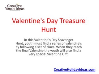 Valentine's Day Treasure
          Hunt
       In this Valentine's Day Scavenger
 Hunt, youth must find a series of valentine's
 by following a set of clues. When they reach
 the final Valentine the youth will also find a
           very special Valentine Gift.



                           CreativeHolidayIdeas.com
 