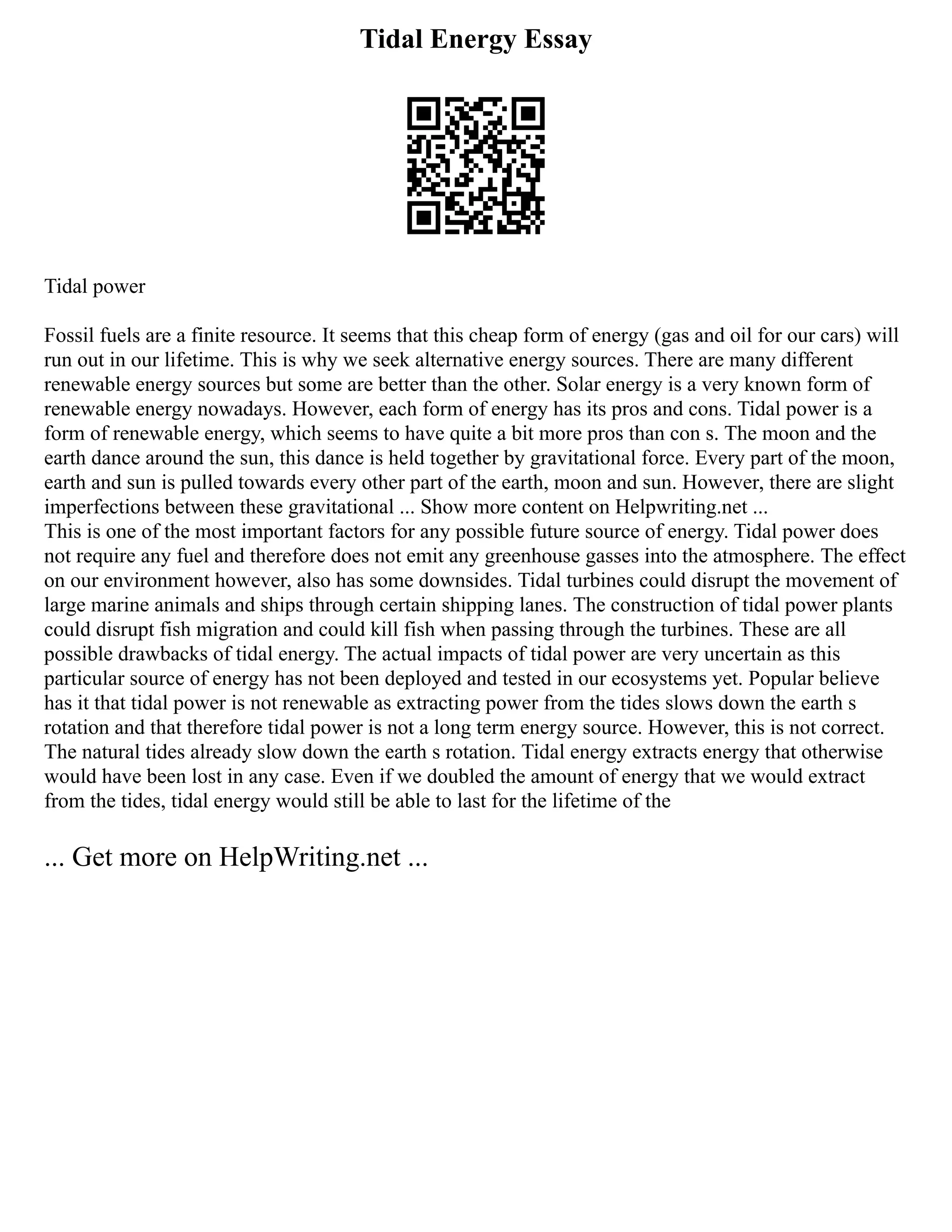 Tidal Energy Essay
Tidal power
Fossil fuels are a finite resource. It seems that this cheap form of energy (gas and oil for our cars) will
run out in our lifetime. This is why we seek alternative energy sources. There are many different
renewable energy sources but some are better than the other. Solar energy is a very known form of
renewable energy nowadays. However, each form of energy has its pros and cons. Tidal power is a
form of renewable energy, which seems to have quite a bit more pros than con s. The moon and the
earth dance around the sun, this dance is held together by gravitational force. Every part of the moon,
earth and sun is pulled towards every other part of the earth, moon and sun. However, there are slight
imperfections between these gravitational ... Show more content on Helpwriting.net ...
This is one of the most important factors for any possible future source of energy. Tidal power does
not require any fuel and therefore does not emit any greenhouse gasses into the atmosphere. The effect
on our environment however, also has some downsides. Tidal turbines could disrupt the movement of
large marine animals and ships through certain shipping lanes. The construction of tidal power plants
could disrupt fish migration and could kill fish when passing through the turbines. These are all
possible drawbacks of tidal energy. The actual impacts of tidal power are very uncertain as this
particular source of energy has not been deployed and tested in our ecosystems yet. Popular believe
has it that tidal power is not renewable as extracting power from the tides slows down the earth s
rotation and that therefore tidal power is not a long term energy source. However, this is not correct.
The natural tides already slow down the earth s rotation. Tidal energy extracts energy that otherwise
would have been lost in any case. Even if we doubled the amount of energy that we would extract
from the tides, tidal energy would still be able to last for the lifetime of the
... Get more on HelpWriting.net ...
 