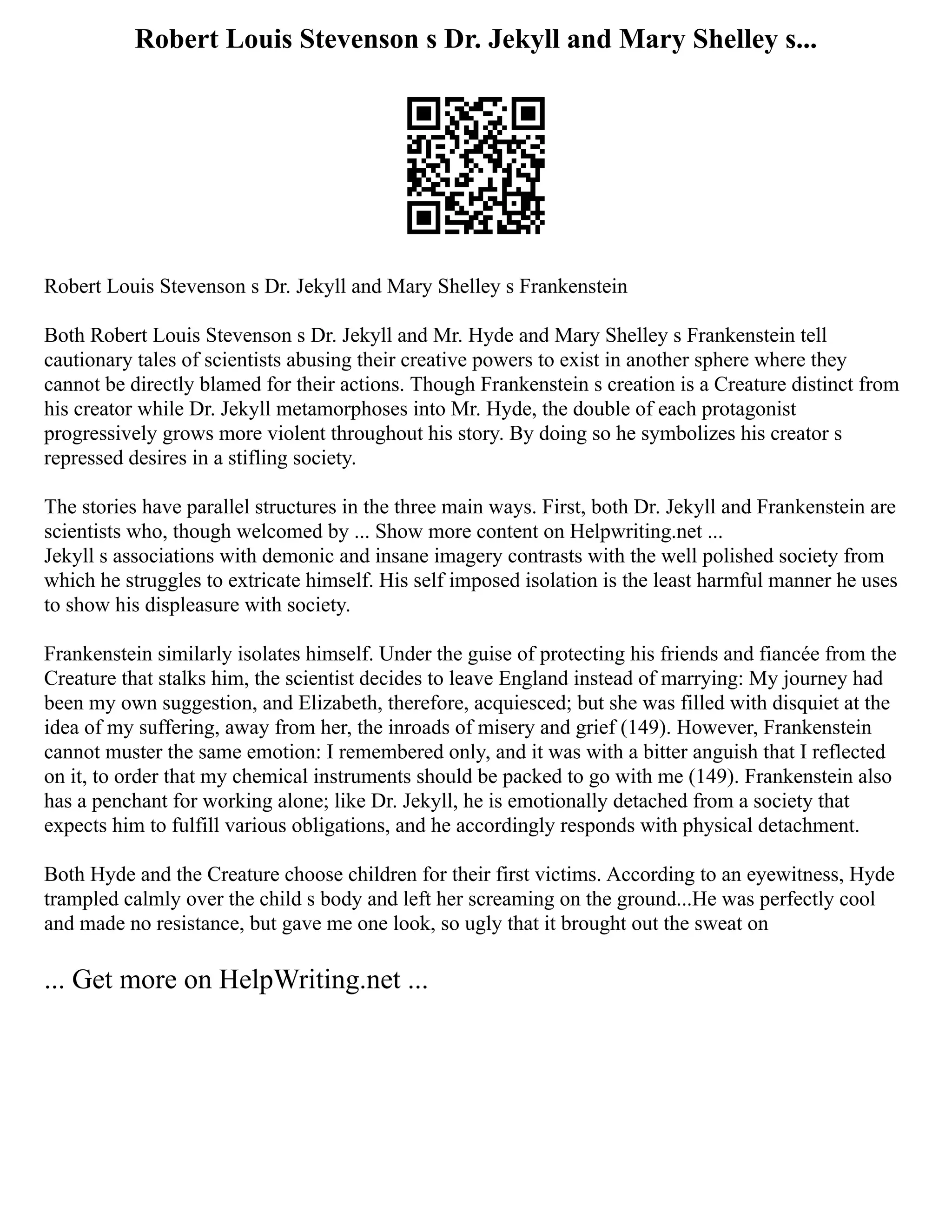 Robert Louis Stevenson s Dr. Jekyll and Mary Shelley s...
Robert Louis Stevenson s Dr. Jekyll and Mary Shelley s Frankenstein
Both Robert Louis Stevenson s Dr. Jekyll and Mr. Hyde and Mary Shelley s Frankenstein tell
cautionary tales of scientists abusing their creative powers to exist in another sphere where they
cannot be directly blamed for their actions. Though Frankenstein s creation is a Creature distinct from
his creator while Dr. Jekyll metamorphoses into Mr. Hyde, the double of each protagonist
progressively grows more violent throughout his story. By doing so he symbolizes his creator s
repressed desires in a stifling society.
The stories have parallel structures in the three main ways. First, both Dr. Jekyll and Frankenstein are
scientists who, though welcomed by ... Show more content on Helpwriting.net ...
Jekyll s associations with demonic and insane imagery contrasts with the well polished society from
which he struggles to extricate himself. His self imposed isolation is the least harmful manner he uses
to show his displeasure with society.
Frankenstein similarly isolates himself. Under the guise of protecting his friends and fiancée from the
Creature that stalks him, the scientist decides to leave England instead of marrying: My journey had
been my own suggestion, and Elizabeth, therefore, acquiesced; but she was filled with disquiet at the
idea of my suffering, away from her, the inroads of misery and grief (149). However, Frankenstein
cannot muster the same emotion: I remembered only, and it was with a bitter anguish that I reflected
on it, to order that my chemical instruments should be packed to go with me (149). Frankenstein also
has a penchant for working alone; like Dr. Jekyll, he is emotionally detached from a society that
expects him to fulfill various obligations, and he accordingly responds with physical detachment.
Both Hyde and the Creature choose children for their first victims. According to an eyewitness, Hyde
trampled calmly over the child s body and left her screaming on the ground...He was perfectly cool
and made no resistance, but gave me one look, so ugly that it brought out the sweat on
... Get more on HelpWriting.net ...
 