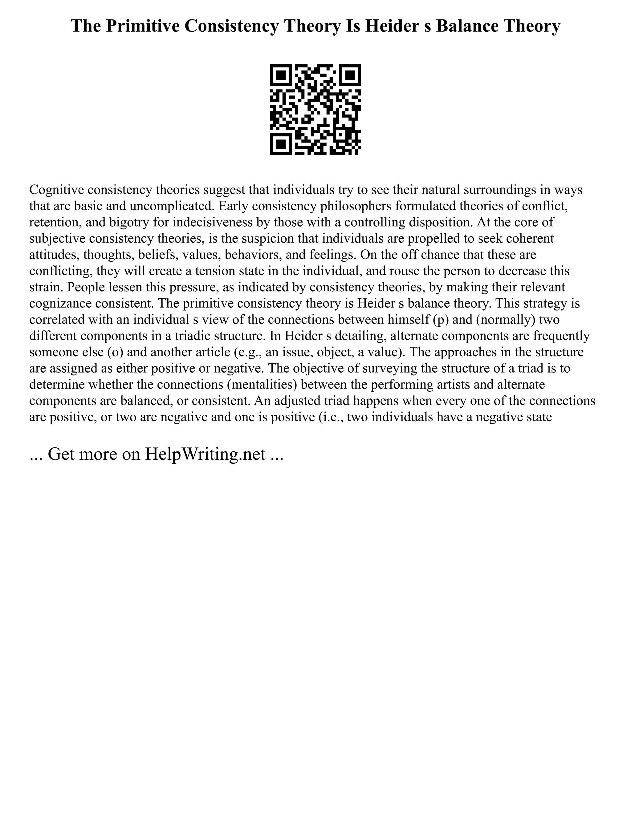 The Primitive Consistency Theory Is Heider s Balance Theory
Cognitive consistency theories suggest that individuals try to see their natural surroundings in ways
that are basic and uncomplicated. Early consistency philosophers formulated theories of conflict,
retention, and bigotry for indecisiveness by those with a controlling disposition. At the core of
subjective consistency theories, is the suspicion that individuals are propelled to seek coherent
attitudes, thoughts, beliefs, values, behaviors, and feelings. On the off chance that these are
conflicting, they will create a tension state in the individual, and rouse the person to decrease this
strain. People lessen this pressure, as indicated by consistency theories, by making their relevant
cognizance consistent. The primitive consistency theory is Heider s balance theory. This strategy is
correlated with an individual s view of the connections between himself (p) and (normally) two
different components in a triadic structure. In Heider s detailing, alternate components are frequently
someone else (o) and another article (e.g., an issue, object, a value). The approaches in the structure
are assigned as either positive or negative. The objective of surveying the structure of a triad is to
determine whether the connections (mentalities) between the performing artists and alternate
components are balanced, or consistent. An adjusted triad happens when every one of the connections
are positive, or two are negative and one is positive (i.e., two individuals have a negative state
... Get more on HelpWriting.net ...
 