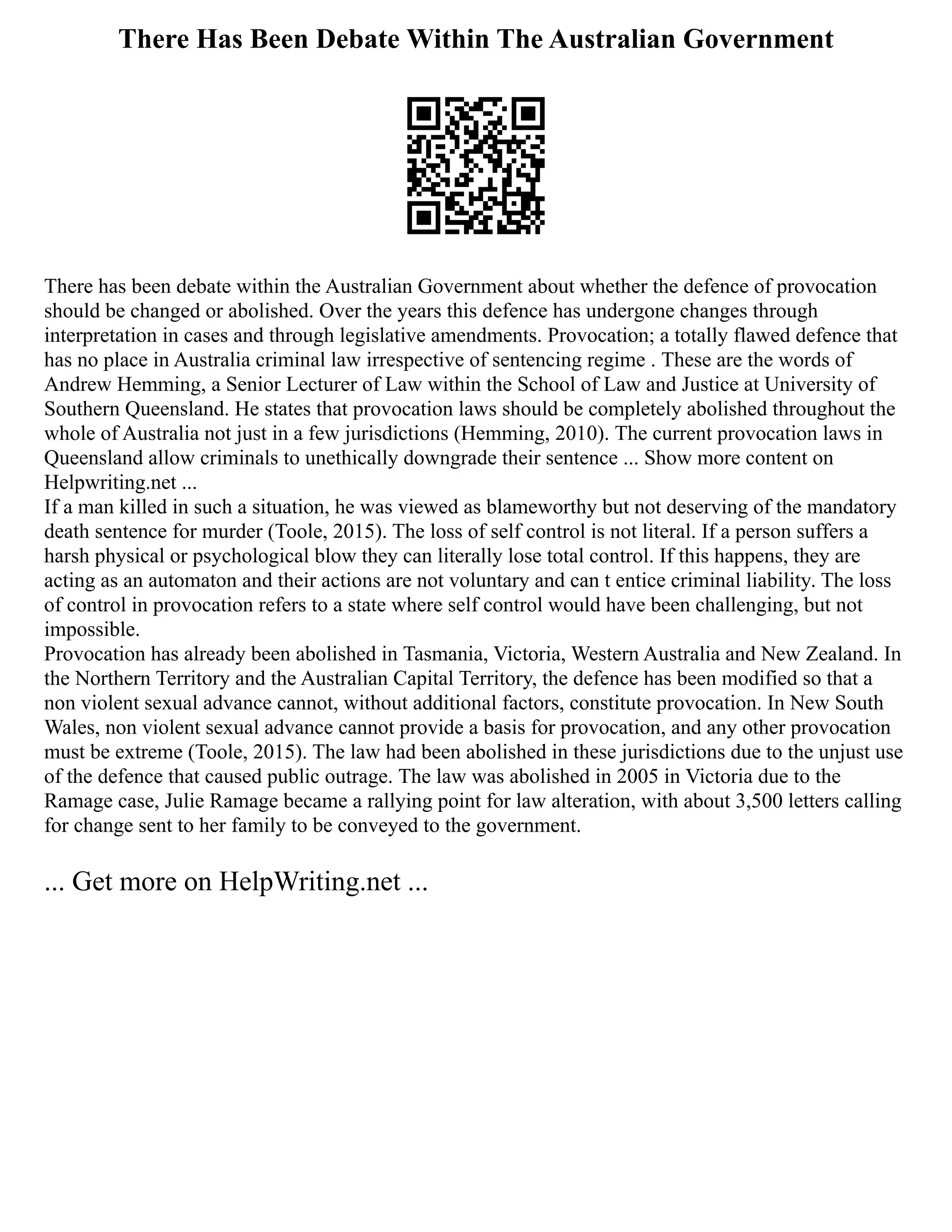 There Has Been Debate Within The Australian Government
There has been debate within the Australian Government about whether the defence of provocation
should be changed or abolished. Over the years this defence has undergone changes through
interpretation in cases and through legislative amendments. Provocation; a totally flawed defence that
has no place in Australia criminal law irrespective of sentencing regime . These are the words of
Andrew Hemming, a Senior Lecturer of Law within the School of Law and Justice at University of
Southern Queensland. He states that provocation laws should be completely abolished throughout the
whole of Australia not just in a few jurisdictions (Hemming, 2010). The current provocation laws in
Queensland allow criminals to unethically downgrade their sentence ... Show more content on
Helpwriting.net ...
If a man killed in such a situation, he was viewed as blameworthy but not deserving of the mandatory
death sentence for murder (Toole, 2015). The loss of self control is not literal. If a person suffers a
harsh physical or psychological blow they can literally lose total control. If this happens, they are
acting as an automaton and their actions are not voluntary and can t entice criminal liability. The loss
of control in provocation refers to a state where self control would have been challenging, but not
impossible.
Provocation has already been abolished in Tasmania, Victoria, Western Australia and New Zealand. In
the Northern Territory and the Australian Capital Territory, the defence has been modified so that a
non violent sexual advance cannot, without additional factors, constitute provocation. In New South
Wales, non violent sexual advance cannot provide a basis for provocation, and any other provocation
must be extreme (Toole, 2015). The law had been abolished in these jurisdictions due to the unjust use
of the defence that caused public outrage. The law was abolished in 2005 in Victoria due to the
Ramage case, Julie Ramage became a rallying point for law alteration, with about 3,500 letters calling
for change sent to her family to be conveyed to the government.
... Get more on HelpWriting.net ...
 
