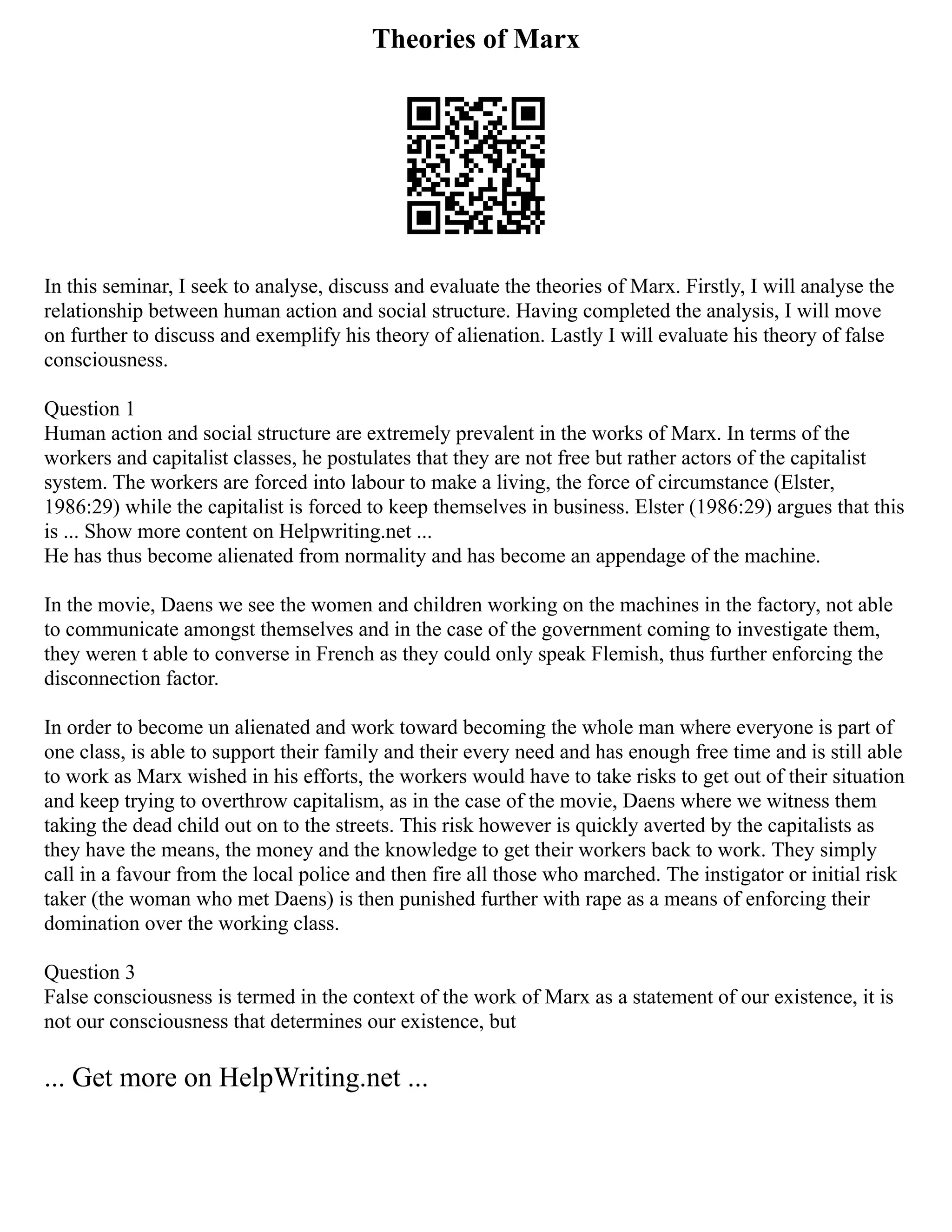 Theories of Marx
In this seminar, I seek to analyse, discuss and evaluate the theories of Marx. Firstly, I will analyse the
relationship between human action and social structure. Having completed the analysis, I will move
on further to discuss and exemplify his theory of alienation. Lastly I will evaluate his theory of false
consciousness.
Question 1
Human action and social structure are extremely prevalent in the works of Marx. In terms of the
workers and capitalist classes, he postulates that they are not free but rather actors of the capitalist
system. The workers are forced into labour to make a living, the force of circumstance (Elster,
1986:29) while the capitalist is forced to keep themselves in business. Elster (1986:29) argues that this
is ... Show more content on Helpwriting.net ...
He has thus become alienated from normality and has become an appendage of the machine.
In the movie, Daens we see the women and children working on the machines in the factory, not able
to communicate amongst themselves and in the case of the government coming to investigate them,
they weren t able to converse in French as they could only speak Flemish, thus further enforcing the
disconnection factor.
In order to become un alienated and work toward becoming the whole man where everyone is part of
one class, is able to support their family and their every need and has enough free time and is still able
to work as Marx wished in his efforts, the workers would have to take risks to get out of their situation
and keep trying to overthrow capitalism, as in the case of the movie, Daens where we witness them
taking the dead child out on to the streets. This risk however is quickly averted by the capitalists as
they have the means, the money and the knowledge to get their workers back to work. They simply
call in a favour from the local police and then fire all those who marched. The instigator or initial risk
taker (the woman who met Daens) is then punished further with rape as a means of enforcing their
domination over the working class.
Question 3
False consciousness is termed in the context of the work of Marx as a statement of our existence, it is
not our consciousness that determines our existence, but
... Get more on HelpWriting.net ...
 