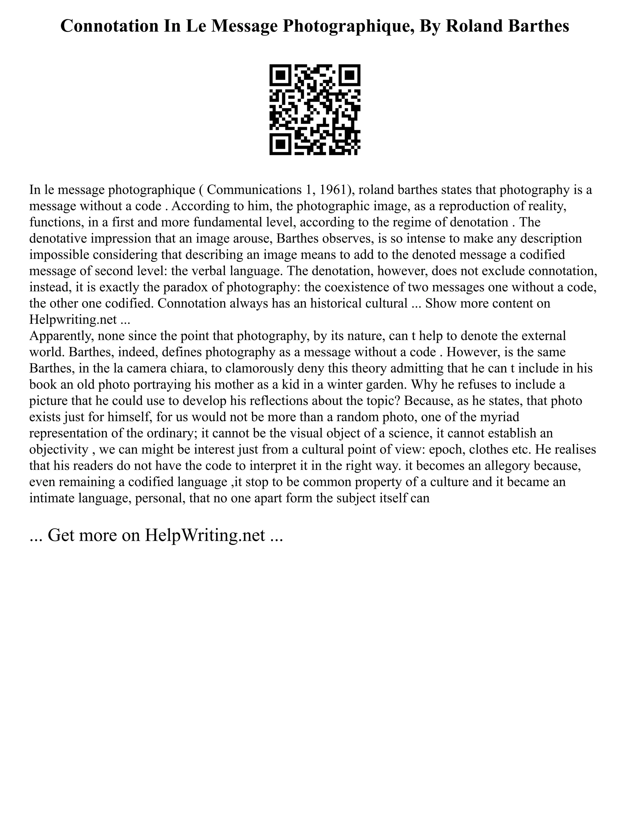 Connotation In Le Message Photographique, By Roland Barthes
In le message photographique ( Communications 1, 1961), roland barthes states that photography is a
message without a code . According to him, the photographic image, as a reproduction of reality,
functions, in a first and more fundamental level, according to the regime of denotation . The
denotative impression that an image arouse, Barthes observes, is so intense to make any description
impossible considering that describing an image means to add to the denoted message a codified
message of second level: the verbal language. The denotation, however, does not exclude connotation,
instead, it is exactly the paradox of photography: the coexistence of two messages one without a code,
the other one codified. Connotation always has an historical cultural ... Show more content on
Helpwriting.net ...
Apparently, none since the point that photography, by its nature, can t help to denote the external
world. Barthes, indeed, defines photography as a message without a code . However, is the same
Barthes, in the la camera chiara, to clamorously deny this theory admitting that he can t include in his
book an old photo portraying his mother as a kid in a winter garden. Why he refuses to include a
picture that he could use to develop his reflections about the topic? Because, as he states, that photo
exists just for himself, for us would not be more than a random photo, one of the myriad
representation of the ordinary; it cannot be the visual object of a science, it cannot establish an
objectivity , we can might be interest just from a cultural point of view: epoch, clothes etc. He realises
that his readers do not have the code to interpret it in the right way. it becomes an allegory because,
even remaining a codified language ,it stop to be common property of a culture and it became an
intimate language, personal, that no one apart form the subject itself can
... Get more on HelpWriting.net ...
 