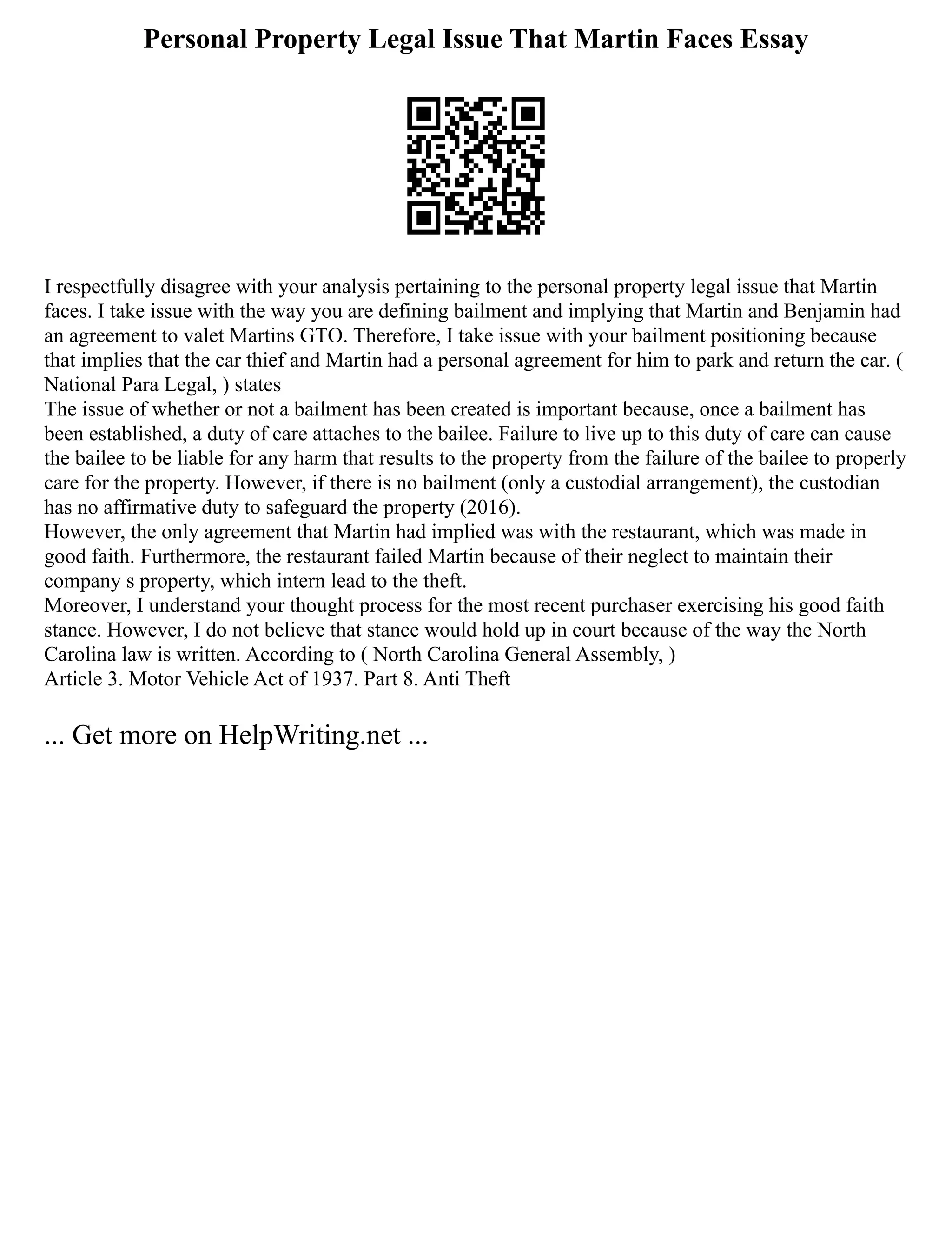Personal Property Legal Issue That Martin Faces Essay
I respectfully disagree with your analysis pertaining to the personal property legal issue that Martin
faces. I take issue with the way you are defining bailment and implying that Martin and Benjamin had
an agreement to valet Martins GTO. Therefore, I take issue with your bailment positioning because
that implies that the car thief and Martin had a personal agreement for him to park and return the car. (
National Para Legal, ) states
The issue of whether or not a bailment has been created is important because, once a bailment has
been established, a duty of care attaches to the bailee. Failure to live up to this duty of care can cause
the bailee to be liable for any harm that results to the property from the failure of the bailee to properly
care for the property. However, if there is no bailment (only a custodial arrangement), the custodian
has no affirmative duty to safeguard the property (2016).
However, the only agreement that Martin had implied was with the restaurant, which was made in
good faith. Furthermore, the restaurant failed Martin because of their neglect to maintain their
company s property, which intern lead to the theft.
Moreover, I understand your thought process for the most recent purchaser exercising his good faith
stance. However, I do not believe that stance would hold up in court because of the way the North
Carolina law is written. According to ( North Carolina General Assembly, )
Article 3. Motor Vehicle Act of 1937. Part 8. Anti Theft
... Get more on HelpWriting.net ...
 