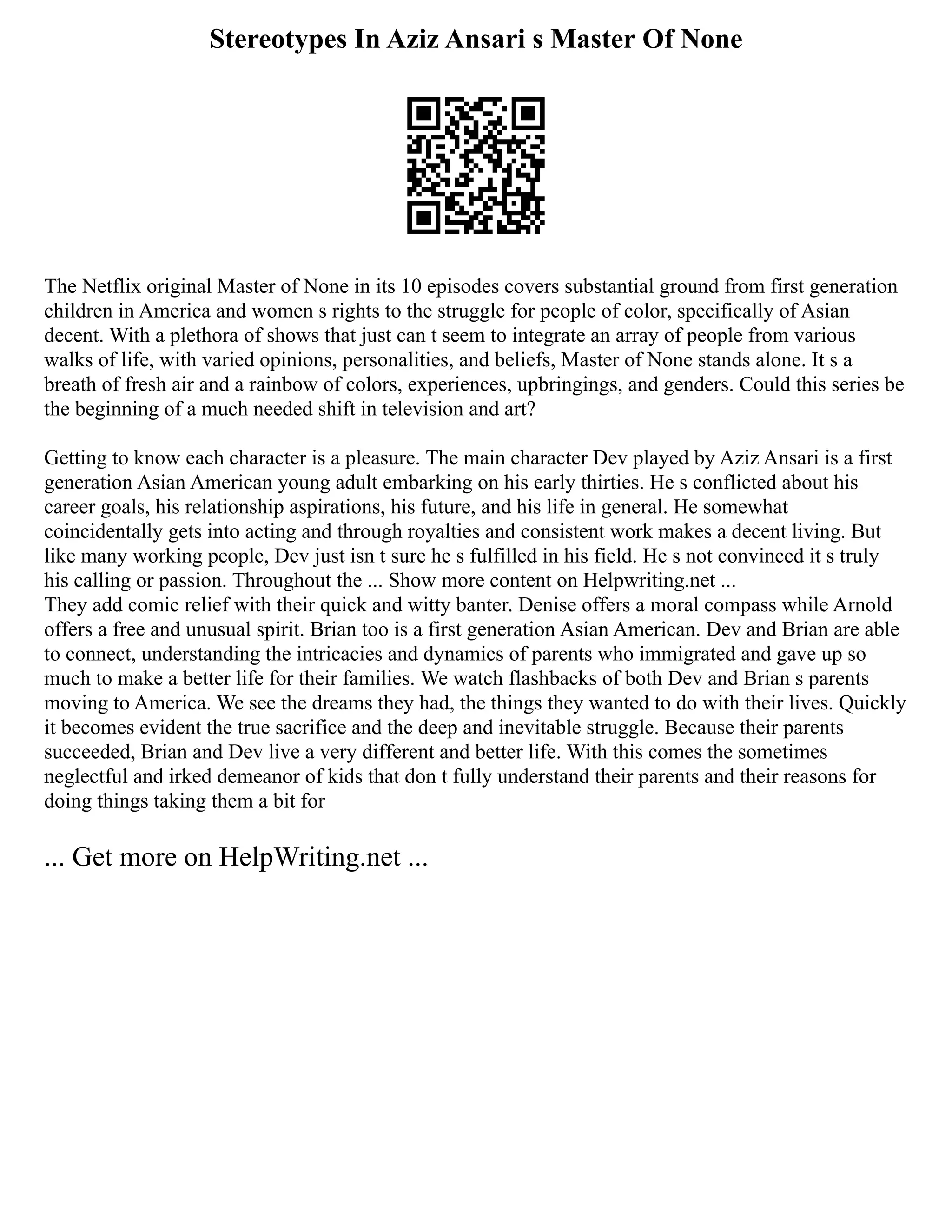 Stereotypes In Aziz Ansari s Master Of None
The Netflix original Master of None in its 10 episodes covers substantial ground from first generation
children in America and women s rights to the struggle for people of color, specifically of Asian
decent. With a plethora of shows that just can t seem to integrate an array of people from various
walks of life, with varied opinions, personalities, and beliefs, Master of None stands alone. It s a
breath of fresh air and a rainbow of colors, experiences, upbringings, and genders. Could this series be
the beginning of a much needed shift in television and art?
Getting to know each character is a pleasure. The main character Dev played by Aziz Ansari is a first
generation Asian American young adult embarking on his early thirties. He s conflicted about his
career goals, his relationship aspirations, his future, and his life in general. He somewhat
coincidentally gets into acting and through royalties and consistent work makes a decent living. But
like many working people, Dev just isn t sure he s fulfilled in his field. He s not convinced it s truly
his calling or passion. Throughout the ... Show more content on Helpwriting.net ...
They add comic relief with their quick and witty banter. Denise offers a moral compass while Arnold
offers a free and unusual spirit. Brian too is a first generation Asian American. Dev and Brian are able
to connect, understanding the intricacies and dynamics of parents who immigrated and gave up so
much to make a better life for their families. We watch flashbacks of both Dev and Brian s parents
moving to America. We see the dreams they had, the things they wanted to do with their lives. Quickly
it becomes evident the true sacrifice and the deep and inevitable struggle. Because their parents
succeeded, Brian and Dev live a very different and better life. With this comes the sometimes
neglectful and irked demeanor of kids that don t fully understand their parents and their reasons for
doing things taking them a bit for
... Get more on HelpWriting.net ...
 