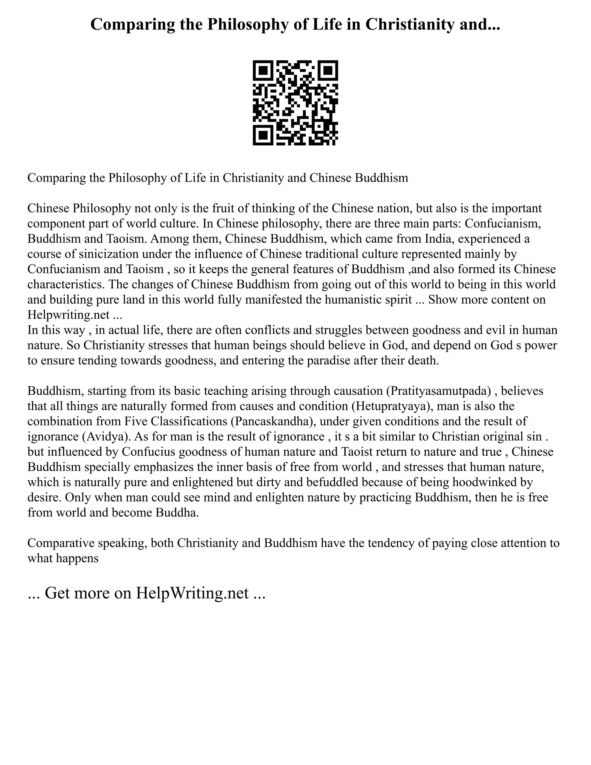 Comparing the Philosophy of Life in Christianity and...
Comparing the Philosophy of Life in Christianity and Chinese Buddhism
Chinese Philosophy not only is the fruit of thinking of the Chinese nation, but also is the important
component part of world culture. In Chinese philosophy, there are three main parts: Confucianism,
Buddhism and Taoism. Among them, Chinese Buddhism, which came from India, experienced a
course of sinicization under the influence of Chinese traditional culture represented mainly by
Confucianism and Taoism , so it keeps the general features of Buddhism ,and also formed its Chinese
characteristics. The changes of Chinese Buddhism from going out of this world to being in this world
and building pure land in this world fully manifested the humanistic spirit ... Show more content on
Helpwriting.net ...
In this way , in actual life, there are often conflicts and struggles between goodness and evil in human
nature. So Christianity stresses that human beings should believe in God, and depend on God s power
to ensure tending towards goodness, and entering the paradise after their death.
Buddhism, starting from its basic teaching arising through causation (Pratityasamutpada) , believes
that all things are naturally formed from causes and condition (Hetupratyaya), man is also the
combination from Five Classifications (Pancaskandha), under given conditions and the result of
ignorance (Avidya). As for man is the result of ignorance , it s a bit similar to Christian original sin .
but influenced by Confucius goodness of human nature and Taoist return to nature and true , Chinese
Buddhism specially emphasizes the inner basis of free from world , and stresses that human nature,
which is naturally pure and enlightened but dirty and befuddled because of being hoodwinked by
desire. Only when man could see mind and enlighten nature by practicing Buddhism, then he is free
from world and become Buddha.
Comparative speaking, both Christianity and Buddhism have the tendency of paying close attention to
what happens
... Get more on HelpWriting.net ...
 