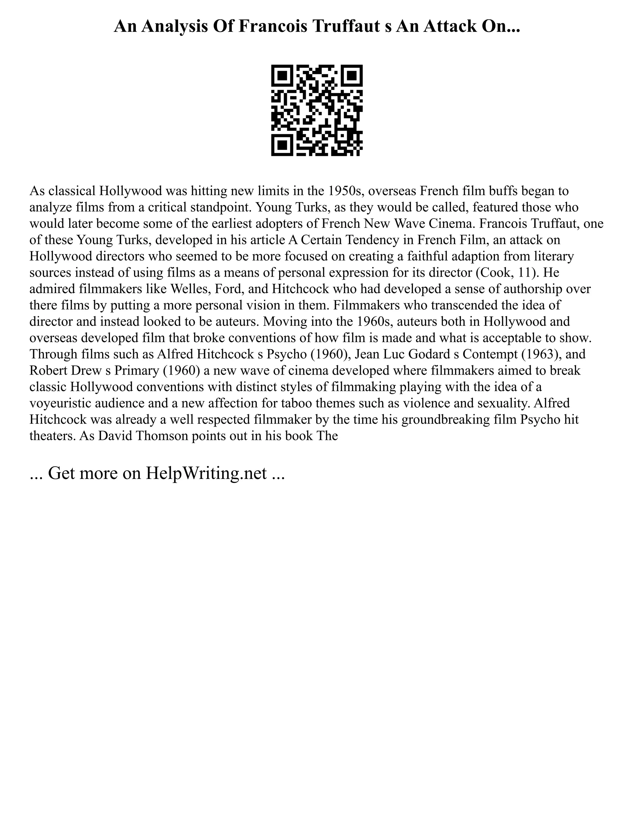 An Analysis Of Francois Truffaut s An Attack On...
As classical Hollywood was hitting new limits in the 1950s, overseas French film buffs began to
analyze films from a critical standpoint. Young Turks, as they would be called, featured those who
would later become some of the earliest adopters of French New Wave Cinema. Francois Truffaut, one
of these Young Turks, developed in his article A Certain Tendency in French Film, an attack on
Hollywood directors who seemed to be more focused on creating a faithful adaption from literary
sources instead of using films as a means of personal expression for its director (Cook, 11). He
admired filmmakers like Welles, Ford, and Hitchcock who had developed a sense of authorship over
there films by putting a more personal vision in them. Filmmakers who transcended the idea of
director and instead looked to be auteurs. Moving into the 1960s, auteurs both in Hollywood and
overseas developed film that broke conventions of how film is made and what is acceptable to show.
Through films such as Alfred Hitchcock s Psycho (1960), Jean Luc Godard s Contempt (1963), and
Robert Drew s Primary (1960) a new wave of cinema developed where filmmakers aimed to break
classic Hollywood conventions with distinct styles of filmmaking playing with the idea of a
voyeuristic audience and a new affection for taboo themes such as violence and sexuality. Alfred
Hitchcock was already a well respected filmmaker by the time his groundbreaking film Psycho hit
theaters. As David Thomson points out in his book The
... Get more on HelpWriting.net ...
 